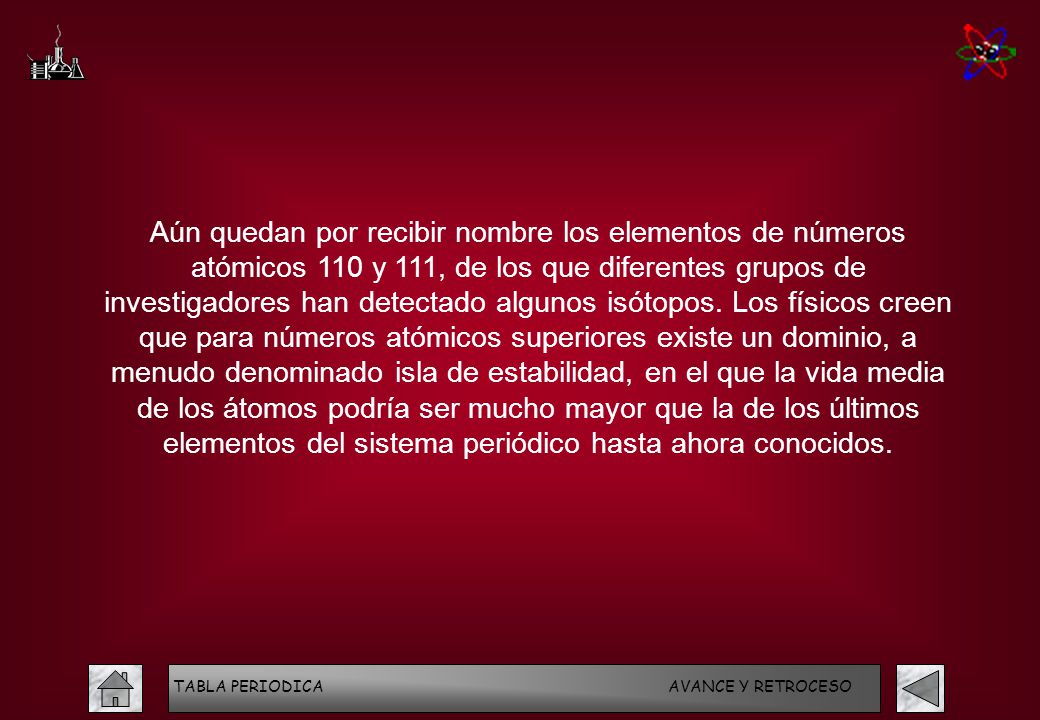 Aún quedan por recibir nombre los elementos de números atómicos 110 y 111, de los que diferentes grupos de investigadores han detectado algunos isótopos. Los físicos creen que para números atómicos superiores existe un dominio, a menudo denominado isla de estabilidad, en el que la vida media de los átomos podría ser mucho mayor que la de los últimos elementos del sistema periódico hasta ahora conocidos.