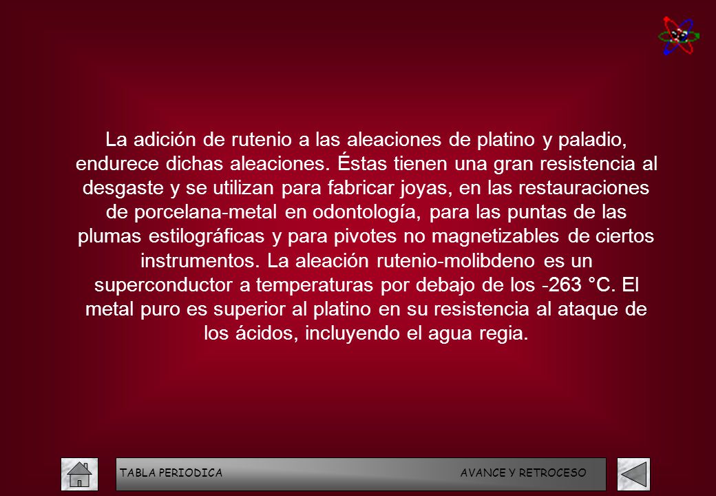 La adición de rutenio a las aleaciones de platino y paladio, endurece dichas aleaciones. Éstas tienen una gran resistencia al desgaste y se utilizan para fabricar joyas, en las restauraciones de porcelana-metal en odontología, para las puntas de las plumas estilográficas y para pivotes no magnetizables de ciertos instrumentos. La aleación rutenio-molibdeno es un superconductor a temperaturas por debajo de los -263 °C. El metal puro es superior al platino en su resistencia al ataque de los ácidos, incluyendo el agua regia.