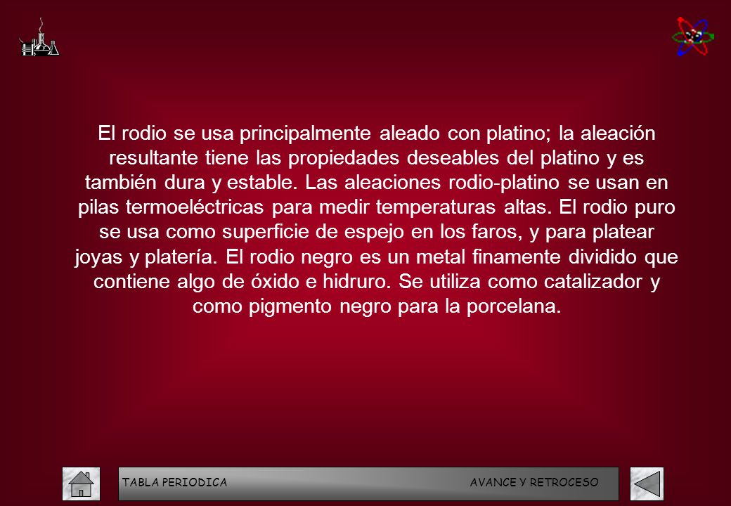 El rodio se usa principalmente aleado con platino; la aleación resultante tiene las propiedades deseables del platino y es también dura y estable. Las aleaciones rodio-platino se usan en pilas termoeléctricas para medir temperaturas altas. El rodio puro se usa como superficie de espejo en los faros, y para platear joyas y platería. El rodio negro es un metal finamente dividido que contiene algo de óxido e hidruro. Se utiliza como catalizador y como pigmento negro para la porcelana.