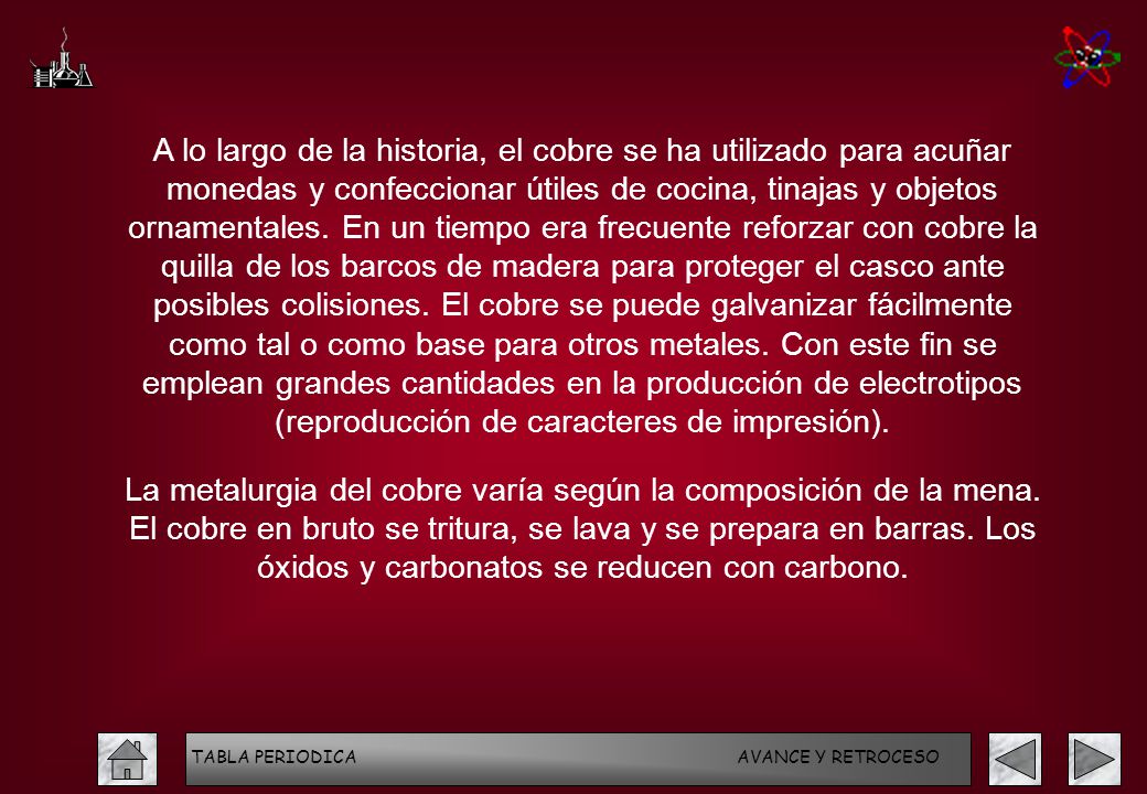 A lo largo de la historia, el cobre se ha utilizado para acuñar monedas y confeccionar útiles de cocina, tinajas y objetos ornamentales. En un tiempo era frecuente reforzar con cobre la quilla de los barcos de madera para proteger el casco ante posibles colisiones. El cobre se puede galvanizar fácilmente como tal o como base para otros metales. Con este fin se emplean grandes cantidades en la producción de electrotipos (reproducción de caracteres de impresión).