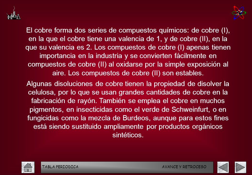 El cobre forma dos series de compuestos químicos: de cobre (I), en la que el cobre tiene una valencia de 1, y de cobre (II), en la que su valencia es 2. Los compuestos de cobre (I) apenas tienen importancia en la industria y se convierten fácilmente en compuestos de cobre (II) al oxidarse por la simple exposición al aire. Los compuestos de cobre (II) son estables.