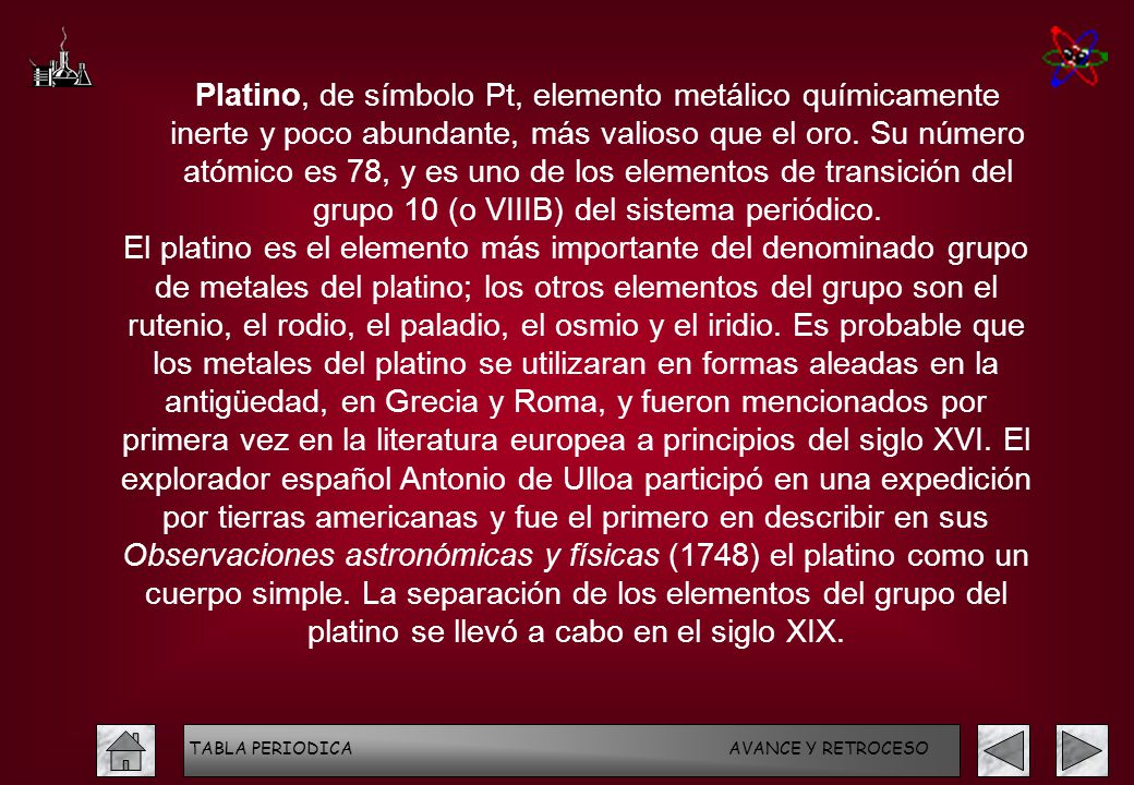 Platino, de símbolo Pt, elemento metálico químicamente inerte y poco abundante, más valioso que el oro. Su número atómico es 78, y es uno de los elementos de transición del grupo 10 (o VIIIB) del sistema periódico.