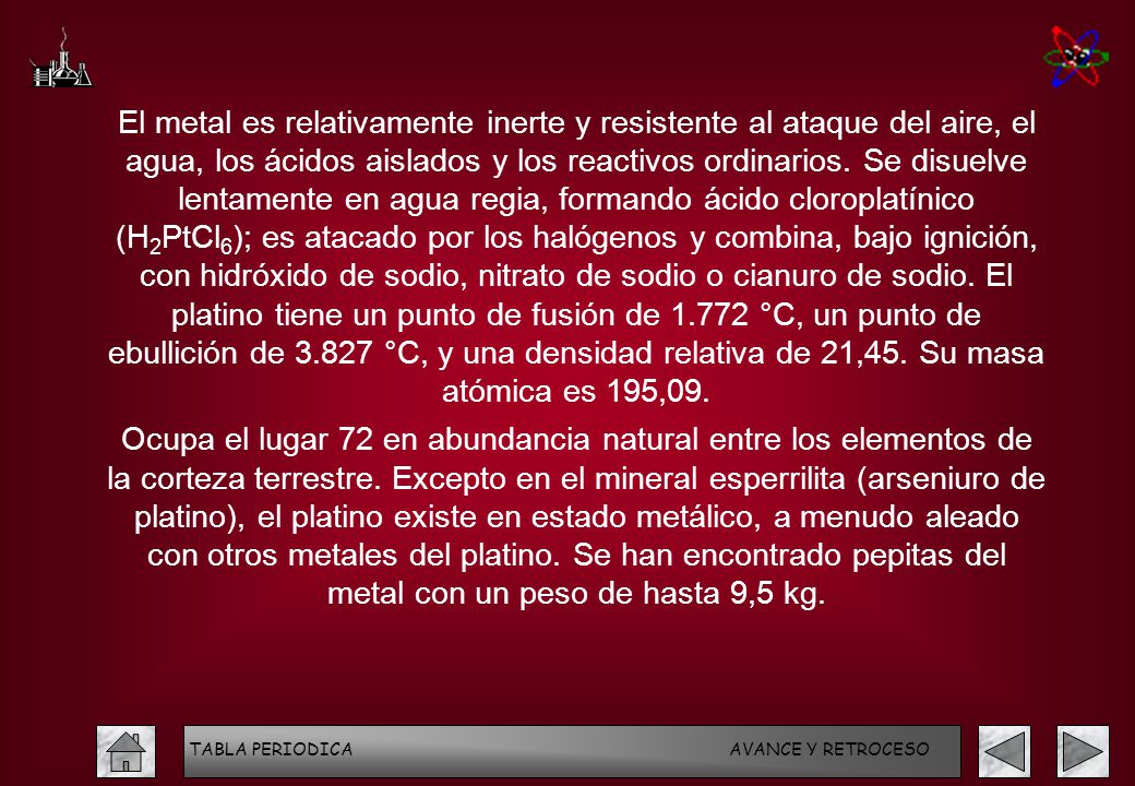 El metal es relativamente inerte y resistente al ataque del aire, el agua, los ácidos aislados y los reactivos ordinarios. Se disuelve lentamente en agua regia, formando ácido cloroplatínico (H2PtCl6); es atacado por los halógenos y combina, bajo ignición, con hidróxido de sodio, nitrato de sodio o cianuro de sodio. El platino tiene un punto de fusión de °C, un punto de ebullición de °C, y una densidad relativa de 21,45. Su masa atómica es 195,09.