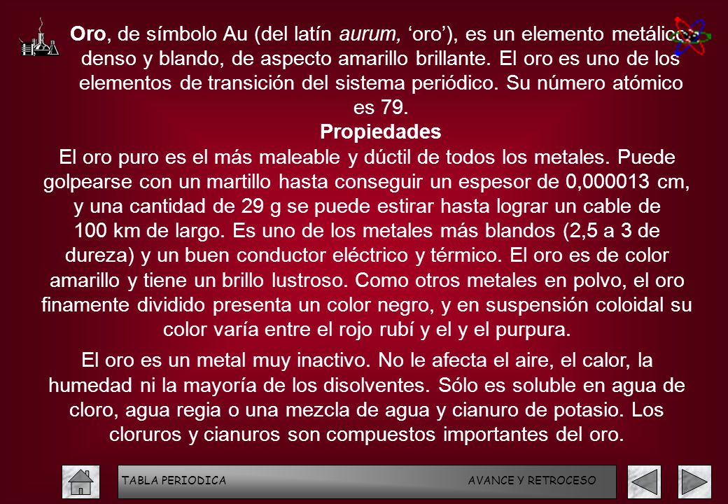 Oro, de símbolo Au (del latín aurum, ‘oro’), es un elemento metálico, denso y blando, de aspecto amarillo brillante. El oro es uno de los elementos de transición del sistema periódico. Su número atómico es 79.