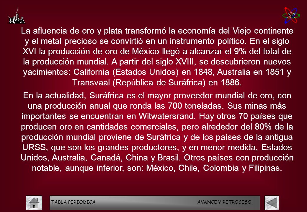 La afluencia de oro y plata transformó la economía del Viejo continente y el metal precioso se convirtió en un instrumento político. En el siglo XVI la producción de oro de México llegó a alcanzar el 9% del total de la producción mundial. A partir del siglo XVIII, se descubrieron nuevos yacimientos: California (Estados Unidos) en 1848, Australia en 1851 y Transvaal (República de Suráfrica) en 1886.