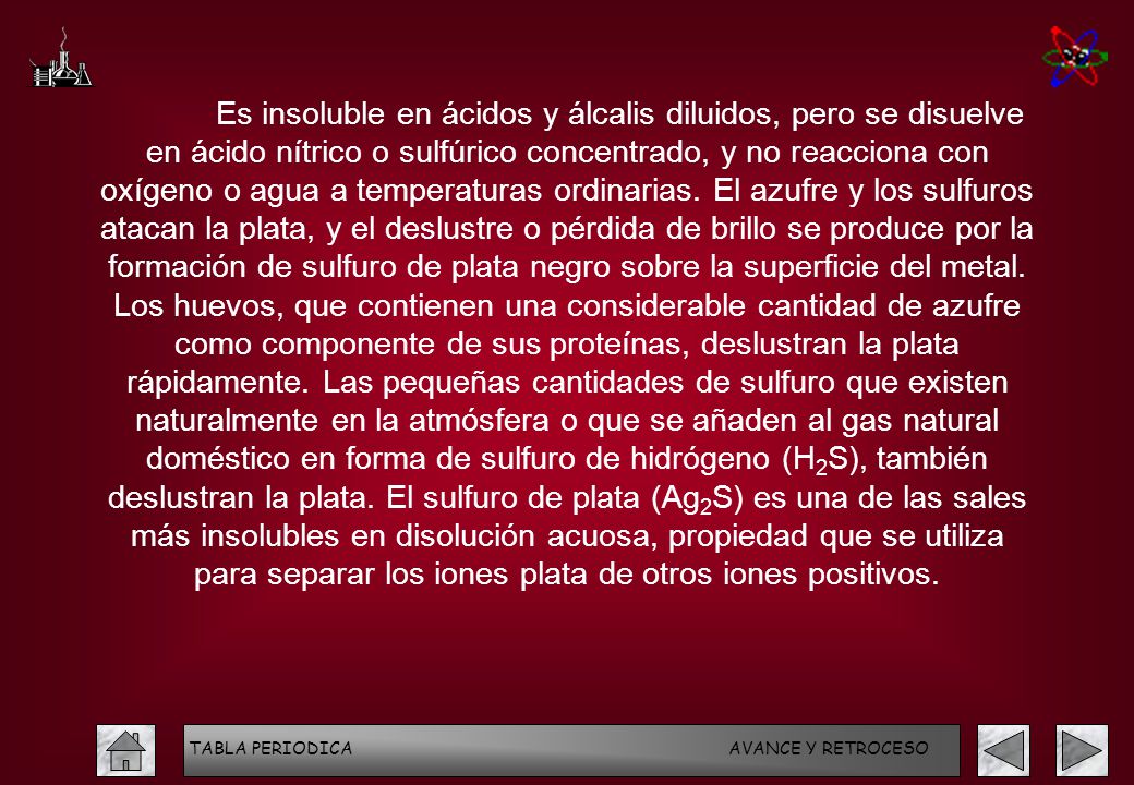 Es insoluble en ácidos y álcalis diluidos, pero se disuelve en ácido nítrico o sulfúrico concentrado, y no reacciona con oxígeno o agua a temperaturas ordinarias. El azufre y los sulfuros atacan la plata, y el deslustre o pérdida de brillo se produce por la formación de sulfuro de plata negro sobre la superficie del metal. Los huevos, que contienen una considerable cantidad de azufre como componente de sus proteínas, deslustran la plata rápidamente. Las pequeñas cantidades de sulfuro que existen naturalmente en la atmósfera o que se añaden al gas natural doméstico en forma de sulfuro de hidrógeno (H2S), también deslustran la plata. El sulfuro de plata (Ag2S) es una de las sales más insolubles en disolución acuosa, propiedad que se utiliza para separar los iones plata de otros iones positivos.