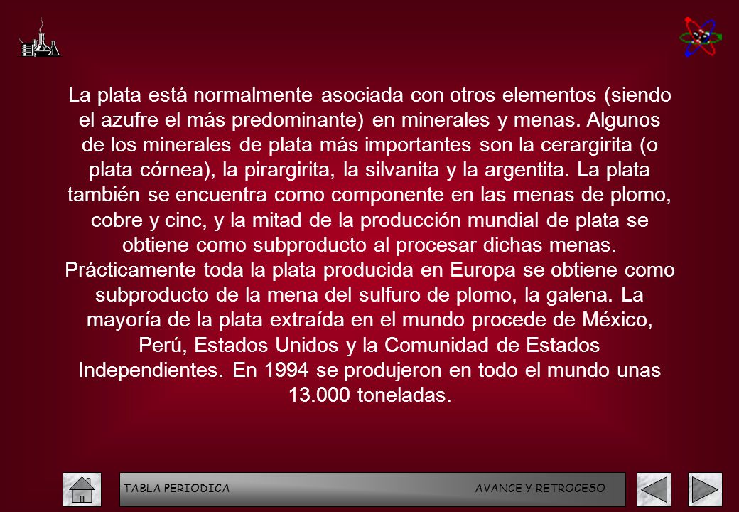 La plata está normalmente asociada con otros elementos (siendo el azufre el más predominante) en minerales y menas. Algunos de los minerales de plata más importantes son la cerargirita (o plata córnea), la pirargirita, la silvanita y la argentita. La plata también se encuentra como componente en las menas de plomo, cobre y cinc, y la mitad de la producción mundial de plata se obtiene como subproducto al procesar dichas menas. Prácticamente toda la plata producida en Europa se obtiene como subproducto de la mena del sulfuro de plomo, la galena. La mayoría de la plata extraída en el mundo procede de México, Perú, Estados Unidos y la Comunidad de Estados Independientes. En 1994 se produjeron en todo el mundo unas toneladas.