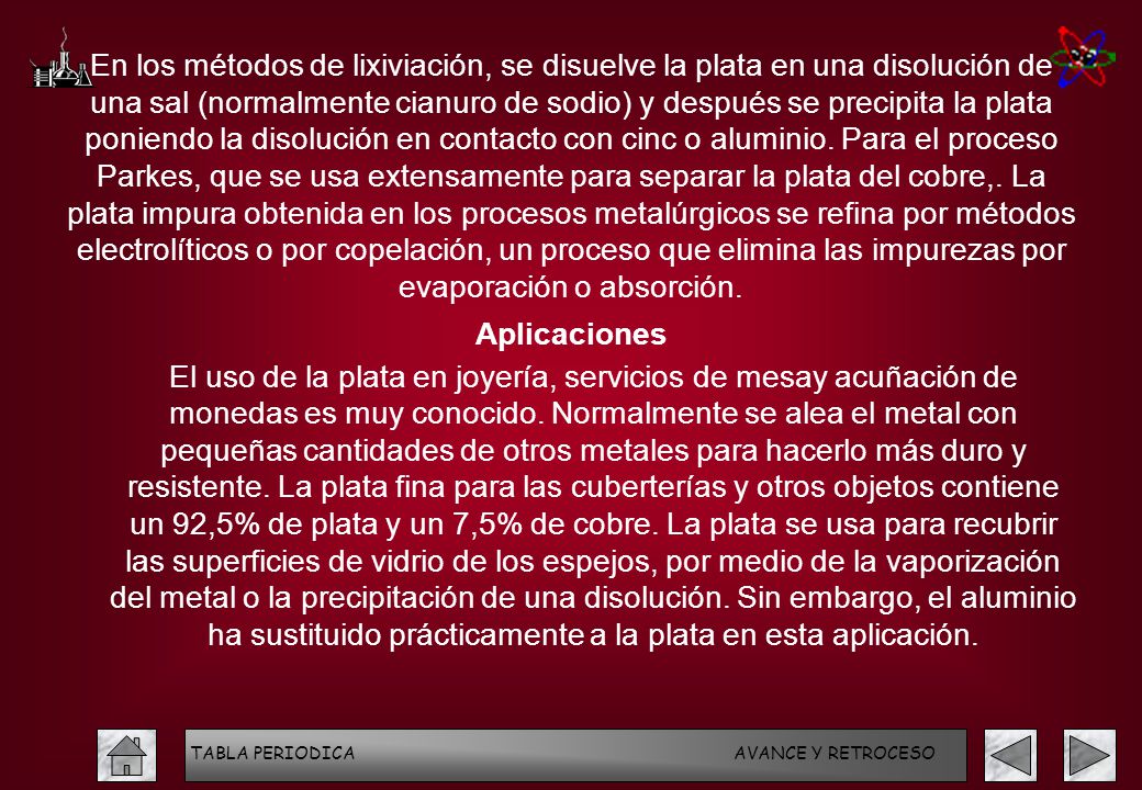 En los métodos de lixiviación, se disuelve la plata en una disolución de una sal (normalmente cianuro de sodio) y después se precipita la plata poniendo la disolución en contacto con cinc o aluminio. Para el proceso Parkes, que se usa extensamente para separar la plata del cobre,. La plata impura obtenida en los procesos metalúrgicos se refina por métodos electrolíticos o por copelación, un proceso que elimina las impurezas por evaporación o absorción.