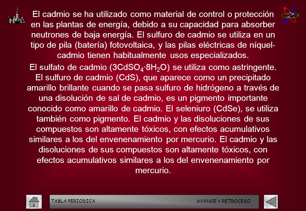 El cadmio se ha utilizado como material de control o protección en las plantas de energía, debido a su capacidad para absorber neutrones de baja energía. El sulfuro de cadmio se utiliza en un tipo de pila (batería) fotovoltaica, y las pilas eléctricas de níquel- cadmio tienen habitualmente usos especializados.