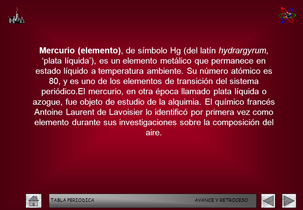 Mercurio (elemento), de símbolo Hg (del latín hydrargyrum, ‘plata líquida’), es un elemento metálico que permanece en estado líquido a temperatura ambiente. Su número atómico es 80, y es uno de los elementos de transición del sistema periódico.El mercurio, en otra época llamado plata líquida o azogue, fue objeto de estudio de la alquimia. El químico francés Antoine Laurent de Lavoisier lo identificó por primera vez como elemento durante sus investigaciones sobre la composición del aire.