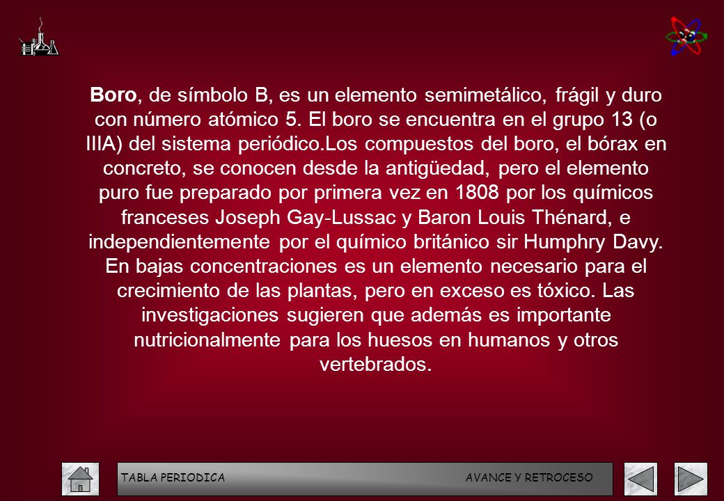 Boro, de símbolo B, es un elemento semimetálico, frágil y duro con número atómico 5. El boro se encuentra en el grupo 13 (o IIIA) del sistema periódico.Los compuestos del boro, el bórax en concreto, se conocen desde la antigüedad, pero el elemento puro fue preparado por primera vez en 1808 por los químicos franceses Joseph Gay-Lussac y Baron Louis Thénard, e independientemente por el químico británico sir Humphry Davy. En bajas concentraciones es un elemento necesario para el crecimiento de las plantas, pero en exceso es tóxico. Las investigaciones sugieren que además es importante nutricionalmente para los huesos en humanos y otros vertebrados.