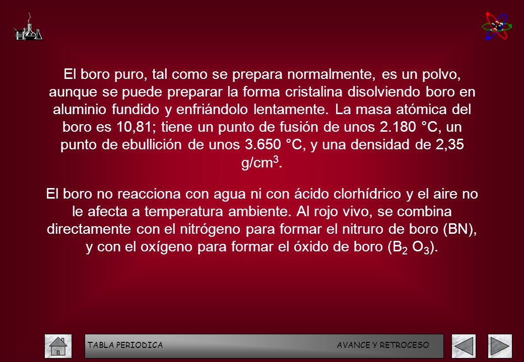El boro puro, tal como se prepara normalmente, es un polvo, aunque se puede preparar la forma cristalina disolviendo boro en aluminio fundido y enfriándolo lentamente. La masa atómica del boro es 10,81; tiene un punto de fusión de unos °C, un punto de ebullición de unos °C, y una densidad de 2,35 g/cm3.