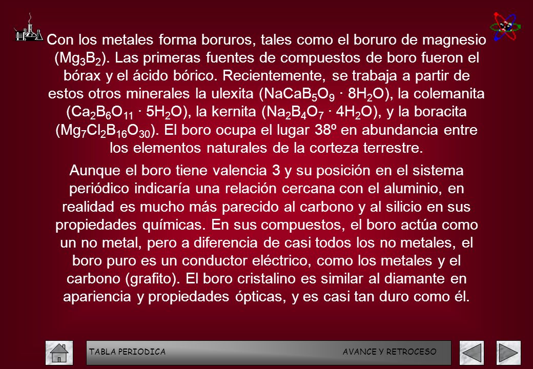Con los metales forma boruros, tales como el boruro de magnesio (Mg3B2). Las primeras fuentes de compuestos de boro fueron el bórax y el ácido bórico. Recientemente, se trabaja a partir de estos otros minerales la ulexita (NaCaB5O9 · 8H2O), la colemanita (Ca2B6O11 · 5H2O), la kernita (Na2B4O7 · 4H2O), y la boracita (Mg7Cl2B16O30). El boro ocupa el lugar 38º en abundancia entre los elementos naturales de la corteza terrestre.