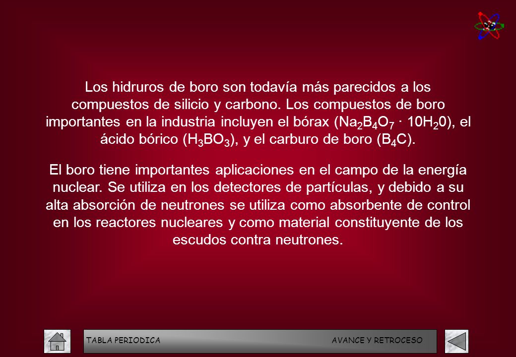 Los hidruros de boro son todavía más parecidos a los compuestos de silicio y carbono. Los compuestos de boro importantes en la industria incluyen el bórax (Na2B4O7 · 10H20), el ácido bórico (H3BO3), y el carburo de boro (B4C).