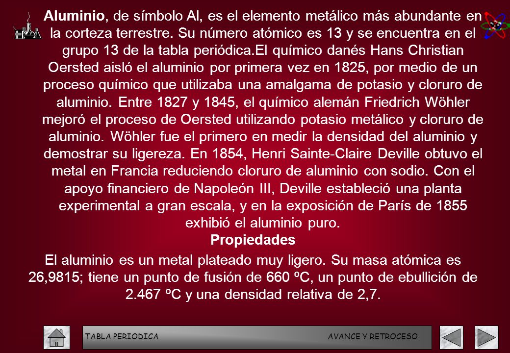 Aluminio, de símbolo Al, es el elemento metálico más abundante en la corteza terrestre. Su número atómico es 13 y se encuentra en el grupo 13 de la tabla periódica.El químico danés Hans Christian Oersted aisló el aluminio por primera vez en 1825, por medio de un proceso químico que utilizaba una amalgama de potasio y cloruro de aluminio. Entre 1827 y 1845, el químico alemán Friedrich Wöhler mejoró el proceso de Oersted utilizando potasio metálico y cloruro de aluminio. Wöhler fue el primero en medir la densidad del aluminio y demostrar su ligereza. En 1854, Henri Sainte-Claire Deville obtuvo el metal en Francia reduciendo cloruro de aluminio con sodio. Con el apoyo financiero de Napoleón III, Deville estableció una planta experimental a gran escala, y en la exposición de París de 1855 exhibió el aluminio puro.