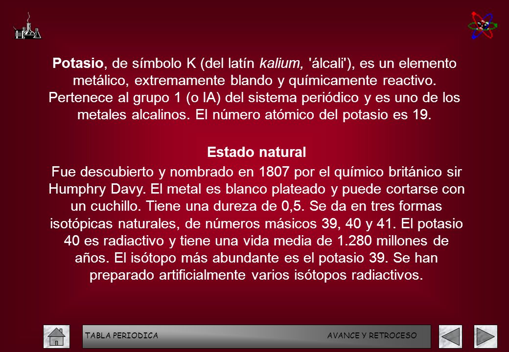 Potasio, de símbolo K (del latín kalium, álcali ), es un elemento metálico, extremamente blando y químicamente reactivo. Pertenece al grupo 1 (o IA) del sistema periódico y es uno de los metales alcalinos. El número atómico del potasio es 19.