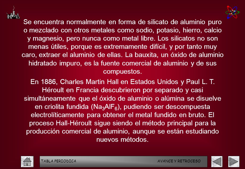 Se encuentra normalmente en forma de silicato de aluminio puro o mezclado con otros metales como sodio, potasio, hierro, calcio y magnesio, pero nunca como metal libre. Los silicatos no son menas útiles, porque es extremamente difícil, y por tanto muy caro, extraer el aluminio de ellas. La bauxita, un óxido de aluminio hidratado impuro, es la fuente comercial de aluminio y de sus compuestos.