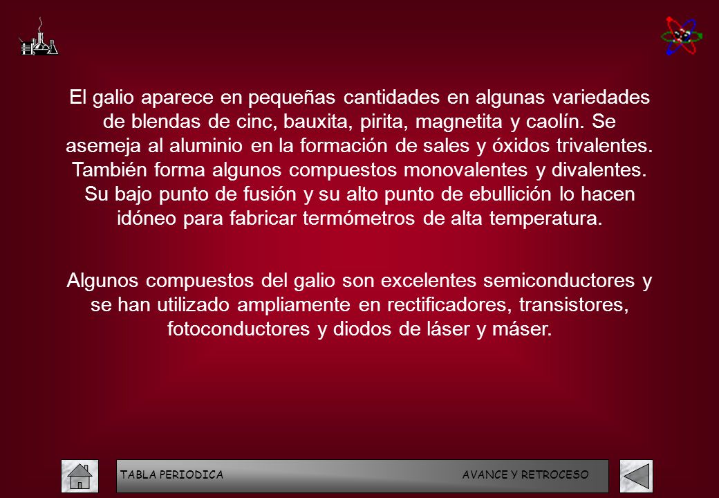 El galio aparece en pequeñas cantidades en algunas variedades de blendas de cinc, bauxita, pirita, magnetita y caolín. Se asemeja al aluminio en la formación de sales y óxidos trivalentes. También forma algunos compuestos monovalentes y divalentes. Su bajo punto de fusión y su alto punto de ebullición lo hacen idóneo para fabricar termómetros de alta temperatura.