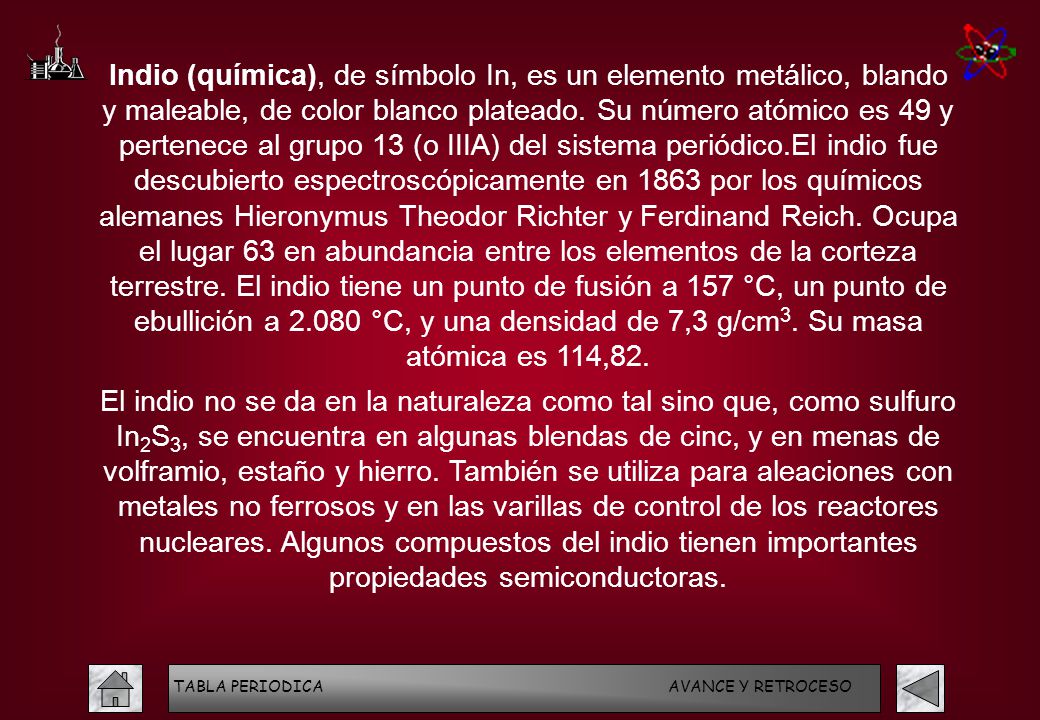 Indio (química), de símbolo In, es un elemento metálico, blando y maleable, de color blanco plateado. Su número atómico es 49 y pertenece al grupo 13 (o IIIA) del sistema periódico.El indio fue descubierto espectroscópicamente en 1863 por los químicos alemanes Hieronymus Theodor Richter y Ferdinand Reich. Ocupa el lugar 63 en abundancia entre los elementos de la corteza terrestre. El indio tiene un punto de fusión a 157 °C, un punto de ebullición a °C, y una densidad de 7,3 g/cm3. Su masa atómica es 114,82.