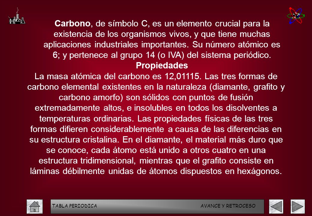 Carbono, de símbolo C, es un elemento crucial para la existencia de los organismos vivos, y que tiene muchas aplicaciones industriales importantes. Su número atómico es 6; y pertenece al grupo 14 (o IVA) del sistema periódico.