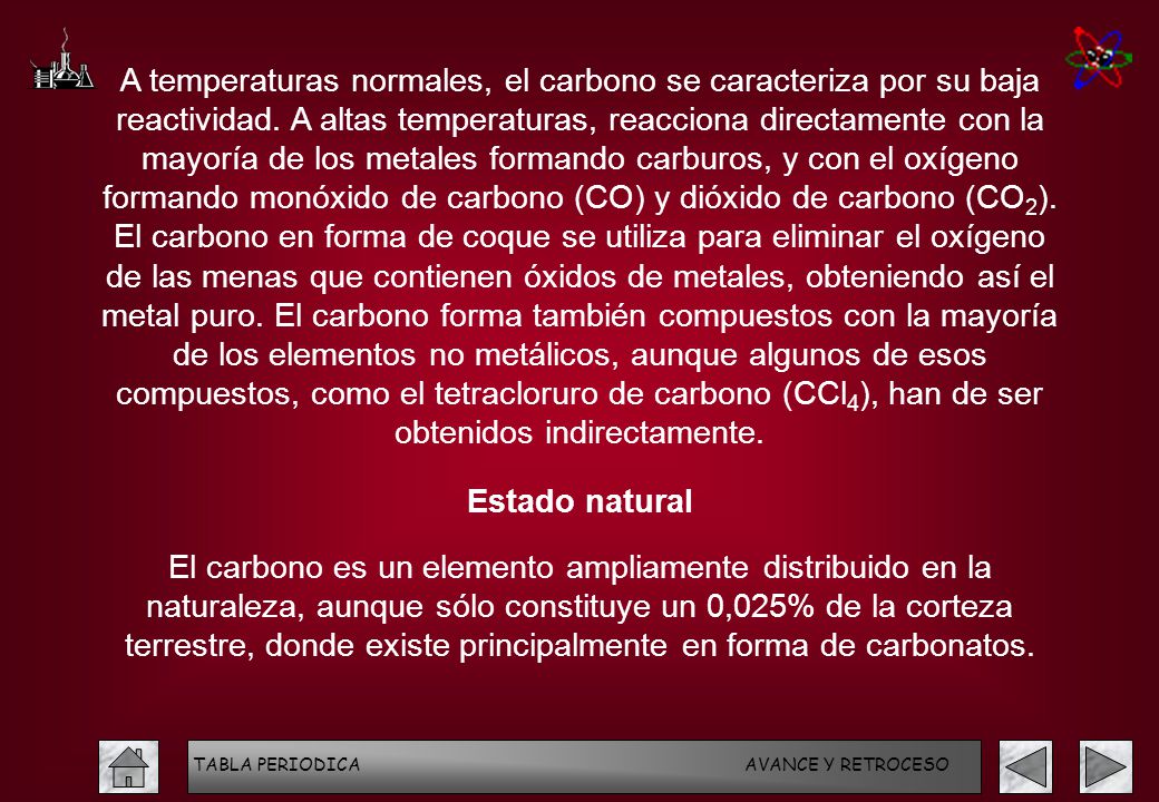 A temperaturas normales, el carbono se caracteriza por su baja reactividad. A altas temperaturas, reacciona directamente con la mayoría de los metales formando carburos, y con el oxígeno formando monóxido de carbono (CO) y dióxido de carbono (CO2). El carbono en forma de coque se utiliza para eliminar el oxígeno de las menas que contienen óxidos de metales, obteniendo así el metal puro. El carbono forma también compuestos con la mayoría de los elementos no metálicos, aunque algunos de esos compuestos, como el tetracloruro de carbono (CCl4), han de ser obtenidos indirectamente.