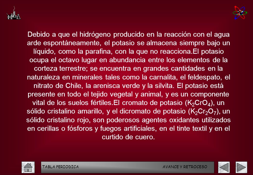 Debido a que el hidrógeno producido en la reacción con el agua arde espontáneamente, el potasio se almacena siempre bajo un líquido, como la parafina, con la que no reacciona.El potasio ocupa el octavo lugar en abundancia entre los elementos de la corteza terrestre; se encuentra en grandes cantidades en la naturaleza en minerales tales como la carnalita, el feldespato, el nitrato de Chile, la arenisca verde y la silvita. El potasio está presente en todo el tejido vegetal y animal, y es un componente vital de los suelos fértiles.El cromato de potasio (K2CrO4), un sólido cristalino amarillo, y el dicromato de potasio (K2Cr2O7), un sólido cristalino rojo, son poderosos agentes oxidantes utilizados en cerillas o fósforos y fuegos artificiales, en el tinte textil y en el curtido de cuero.
