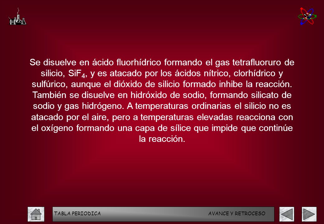 Se disuelve en ácido fluorhídrico formando el gas tetrafluoruro de silicio, SiF4, y es atacado por los ácidos nítrico, clorhídrico y sulfúrico, aunque el dióxido de silicio formado inhibe la reacción. También se disuelve en hidróxido de sodio, formando silicato de sodio y gas hidrógeno. A temperaturas ordinarias el silicio no es atacado por el aire, pero a temperaturas elevadas reacciona con el oxígeno formando una capa de sílice que impide que continúe la reacción.