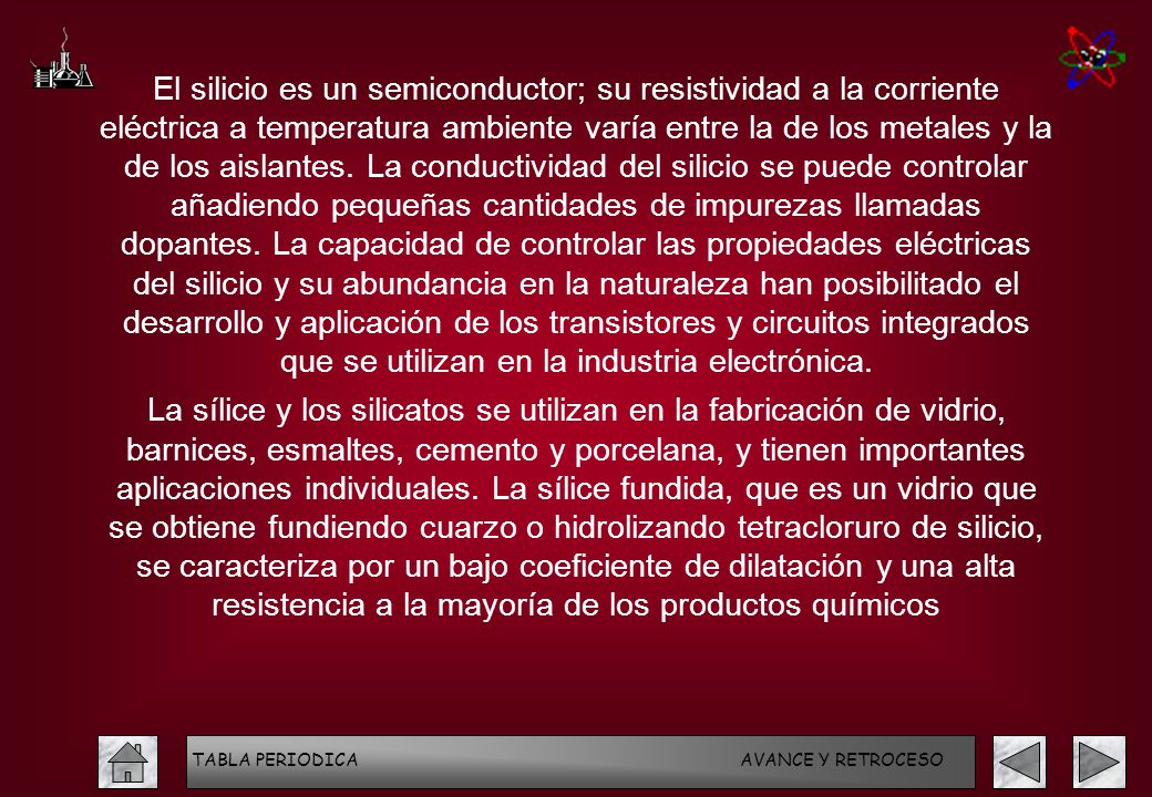 El silicio es un semiconductor; su resistividad a la corriente eléctrica a temperatura ambiente varía entre la de los metales y la de los aislantes. La conductividad del silicio se puede controlar añadiendo pequeñas cantidades de impurezas llamadas dopantes. La capacidad de controlar las propiedades eléctricas del silicio y su abundancia en la naturaleza han posibilitado el desarrollo y aplicación de los transistores y circuitos integrados que se utilizan en la industria electrónica.