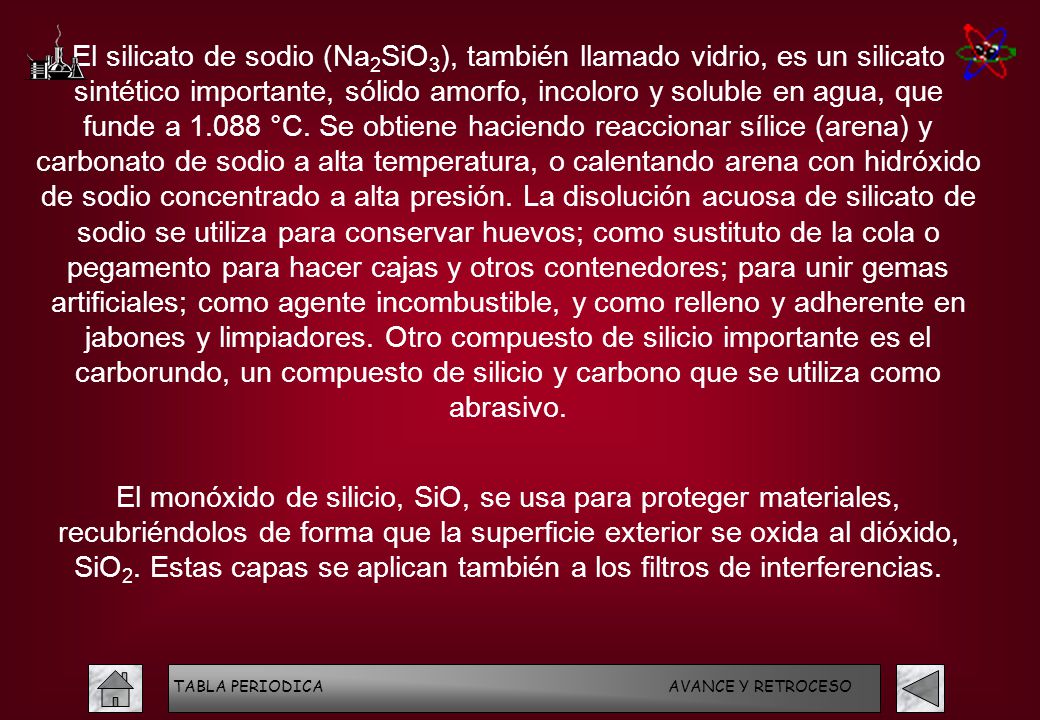 El silicato de sodio (Na2SiO3), también llamado vidrio, es un silicato sintético importante, sólido amorfo, incoloro y soluble en agua, que funde a °C. Se obtiene haciendo reaccionar sílice (arena) y carbonato de sodio a alta temperatura, o calentando arena con hidróxido de sodio concentrado a alta presión. La disolución acuosa de silicato de sodio se utiliza para conservar huevos; como sustituto de la cola o pegamento para hacer cajas y otros contenedores; para unir gemas artificiales; como agente incombustible, y como relleno y adherente en jabones y limpiadores. Otro compuesto de silicio importante es el carborundo, un compuesto de silicio y carbono que se utiliza como abrasivo.