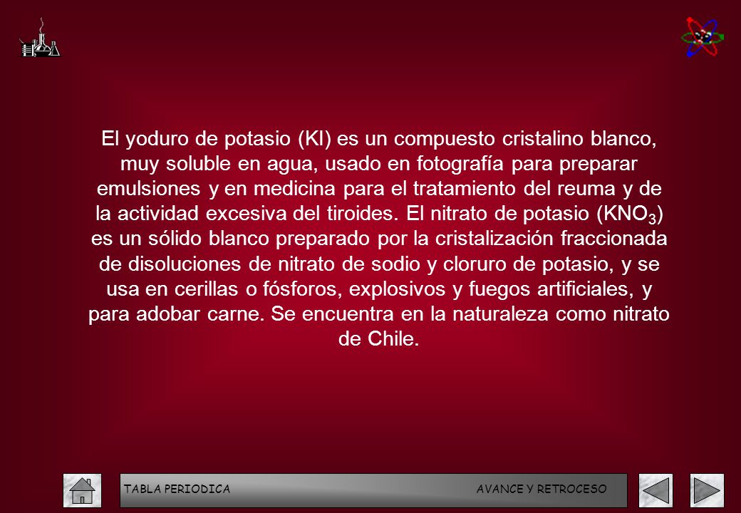 El yoduro de potasio (KI) es un compuesto cristalino blanco, muy soluble en agua, usado en fotografía para preparar emulsiones y en medicina para el tratamiento del reuma y de la actividad excesiva del tiroides. El nitrato de potasio (KNO3) es un sólido blanco preparado por la cristalización fraccionada de disoluciones de nitrato de sodio y cloruro de potasio, y se usa en cerillas o fósforos, explosivos y fuegos artificiales, y para adobar carne. Se encuentra en la naturaleza como nitrato de Chile.
