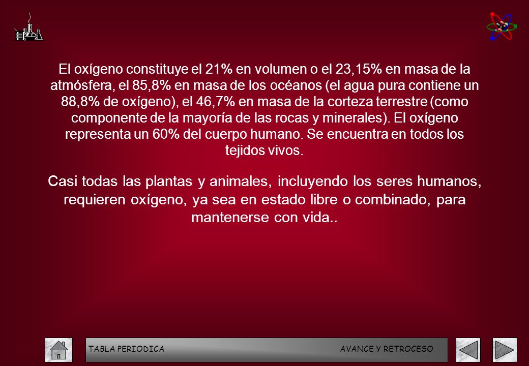 El oxígeno constituye el 21% en volumen o el 23,15% en masa de la atmósfera, el 85,8% en masa de los océanos (el agua pura contiene un 88,8% de oxígeno), el 46,7% en masa de la corteza terrestre (como componente de la mayoría de las rocas y minerales). El oxígeno representa un 60% del cuerpo humano. Se encuentra en todos los tejidos vivos.