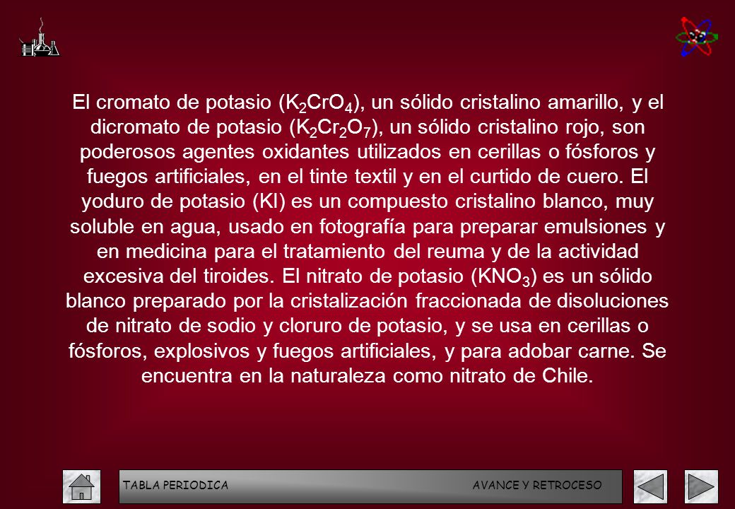El cromato de potasio (K2CrO4), un sólido cristalino amarillo, y el dicromato de potasio (K2Cr2O7), un sólido cristalino rojo, son poderosos agentes oxidantes utilizados en cerillas o fósforos y fuegos artificiales, en el tinte textil y en el curtido de cuero. El yoduro de potasio (KI) es un compuesto cristalino blanco, muy soluble en agua, usado en fotografía para preparar emulsiones y en medicina para el tratamiento del reuma y de la actividad excesiva del tiroides. El nitrato de potasio (KNO3) es un sólido blanco preparado por la cristalización fraccionada de disoluciones de nitrato de sodio y cloruro de potasio, y se usa en cerillas o fósforos, explosivos y fuegos artificiales, y para adobar carne. Se encuentra en la naturaleza como nitrato de Chile.