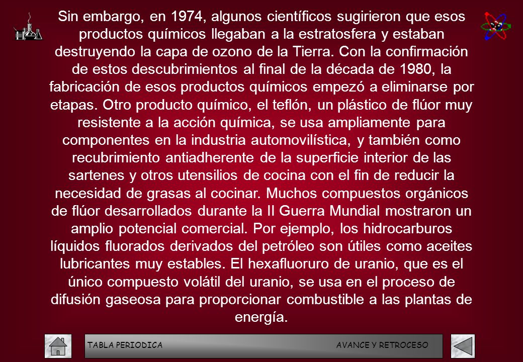 Sin embargo, en 1974, algunos científicos sugirieron que esos productos químicos llegaban a la estratosfera y estaban destruyendo la capa de ozono de la Tierra. Con la confirmación de estos descubrimientos al final de la década de 1980, la fabricación de esos productos químicos empezó a eliminarse por etapas. Otro producto químico, el teflón, un plástico de flúor muy resistente a la acción química, se usa ampliamente para componentes en la industria automovilística, y también como recubrimiento antiadherente de la superficie interior de las sartenes y otros utensilios de cocina con el fin de reducir la necesidad de grasas al cocinar. Muchos compuestos orgánicos de flúor desarrollados durante la II Guerra Mundial mostraron un amplio potencial comercial. Por ejemplo, los hidrocarburos líquidos fluorados derivados del petróleo son útiles como aceites lubricantes muy estables. El hexafluoruro de uranio, que es el único compuesto volátil del uranio, se usa en el proceso de difusión gaseosa para proporcionar combustible a las plantas de energía.