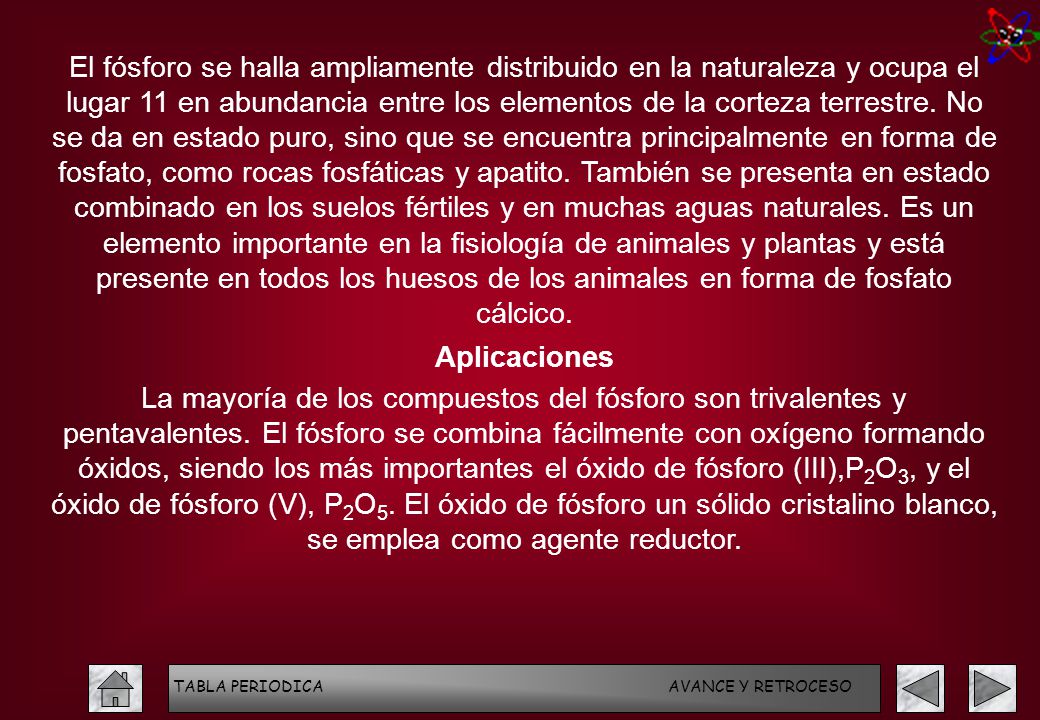 El fósforo se halla ampliamente distribuido en la naturaleza y ocupa el lugar 11 en abundancia entre los elementos de la corteza terrestre. No se da en estado puro, sino que se encuentra principalmente en forma de fosfato, como rocas fosfáticas y apatito. También se presenta en estado combinado en los suelos fértiles y en muchas aguas naturales. Es un elemento importante en la fisiología de animales y plantas y está presente en todos los huesos de los animales en forma de fosfato cálcico.