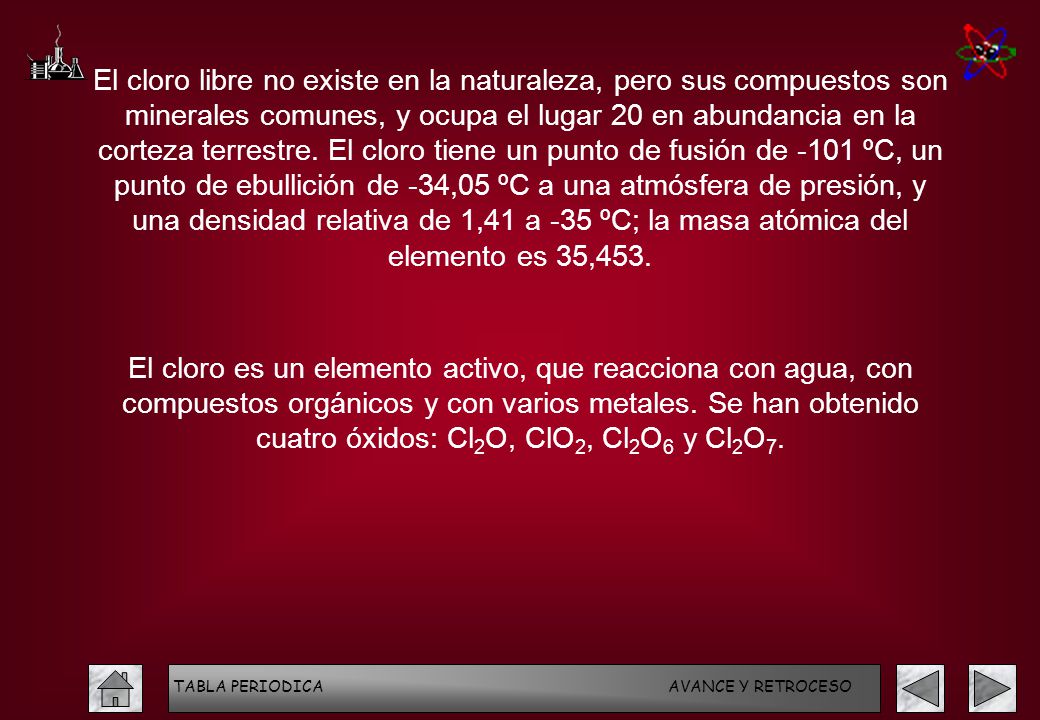 El cloro libre no existe en la naturaleza, pero sus compuestos son minerales comunes, y ocupa el lugar 20 en abundancia en la corteza terrestre. El cloro tiene un punto de fusión de -101 ºC, un punto de ebullición de -34,05 ºC a una atmósfera de presión, y una densidad relativa de 1,41 a -35 ºC; la masa atómica del elemento es 35,453.