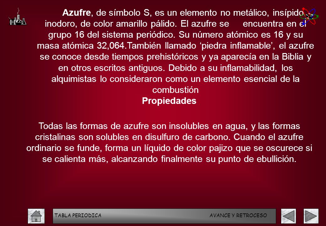 Azufre, de símbolo S, es un elemento no metálico, insípido, inodoro, de color amarillo pálido. El azufre se encuentra en el grupo 16 del sistema periódico. Su número atómico es 16 y su masa atómica 32,064.También llamado ‘piedra inflamable’, el azufre se conoce desde tiempos prehistóricos y ya aparecía en la Biblia y en otros escritos antiguos. Debido a su inflamabilidad, los alquimistas lo consideraron como un elemento esencial de la combustión