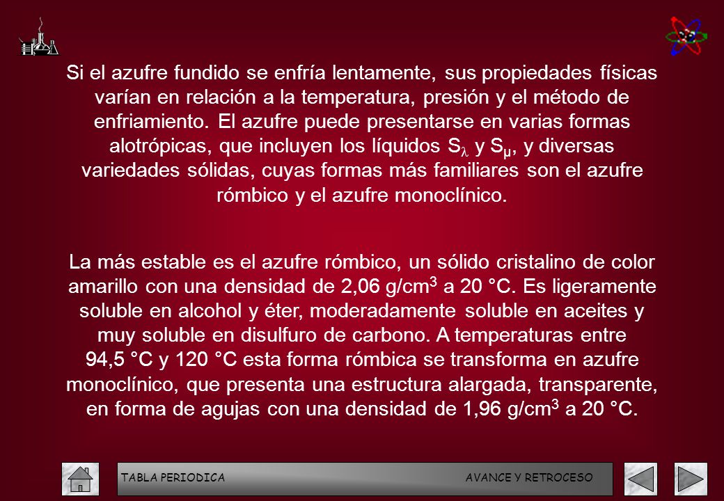 Si el azufre fundido se enfría lentamente, sus propiedades físicas varían en relación a la temperatura, presión y el método de enfriamiento. El azufre puede presentarse en varias formas alotrópicas, que incluyen los líquidos Sl y Sµ, y diversas variedades sólidas, cuyas formas más familiares son el azufre rómbico y el azufre monoclínico.