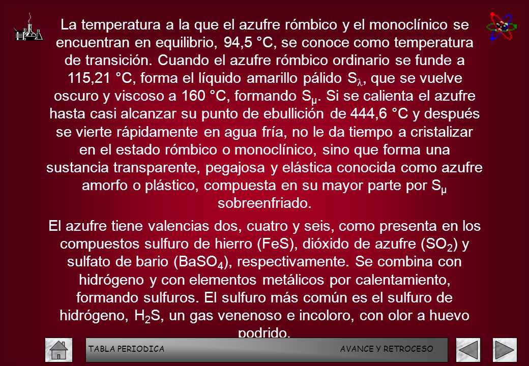 La temperatura a la que el azufre rómbico y el monoclínico se encuentran en equilibrio, 94,5 °C, se conoce como temperatura de transición. Cuando el azufre rómbico ordinario se funde a 115,21 °C, forma el líquido amarillo pálido Sl, que se vuelve oscuro y viscoso a 160 °C, formando Sµ. Si se calienta el azufre hasta casi alcanzar su punto de ebullición de 444,6 °C y después se vierte rápidamente en agua fría, no le da tiempo a cristalizar en el estado rómbico o monoclínico, sino que forma una sustancia transparente, pegajosa y elástica conocida como azufre amorfo o plástico, compuesta en su mayor parte por Sµ sobreenfriado.