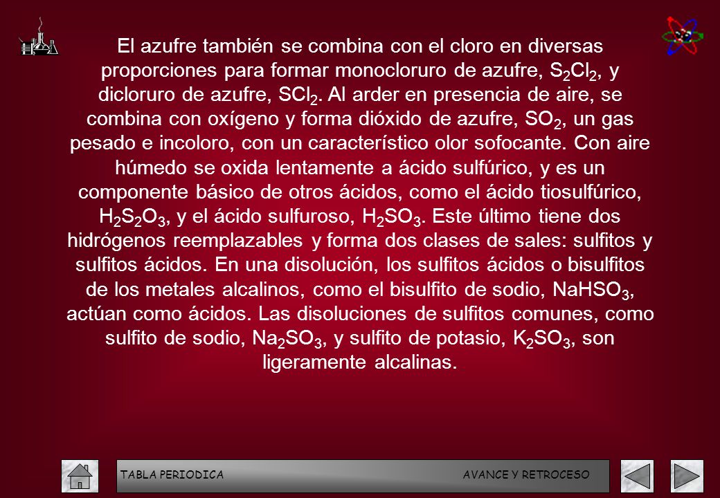 El azufre también se combina con el cloro en diversas proporciones para formar monocloruro de azufre, S2Cl2, y dicloruro de azufre, SCl2. Al arder en presencia de aire, se combina con oxígeno y forma dióxido de azufre, SO2, un gas pesado e incoloro, con un característico olor sofocante. Con aire húmedo se oxida lentamente a ácido sulfúrico, y es un componente básico de otros ácidos, como el ácido tiosulfúrico, H2S2O3, y el ácido sulfuroso, H2SO3. Este último tiene dos hidrógenos reemplazables y forma dos clases de sales: sulfitos y sulfitos ácidos. En una disolución, los sulfitos ácidos o bisulfitos de los metales alcalinos, como el bisulfito de sodio, NaHSO3, actúan como ácidos. Las disoluciones de sulfitos comunes, como sulfito de sodio, Na2SO3, y sulfito de potasio, K2SO3, son ligeramente alcalinas.