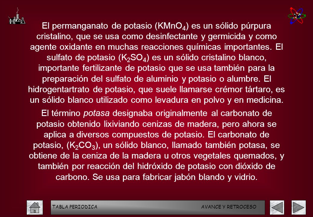 El permanganato de potasio (KMnO4) es un sólido púrpura cristalino, que se usa como desinfectante y germicida y como agente oxidante en muchas reacciones químicas importantes. El sulfato de potasio (K2SO4) es un sólido cristalino blanco, importante fertilizante de potasio que se usa también para la preparación del sulfato de aluminio y potasio o alumbre. El hidrogentartrato de potasio, que suele llamarse crémor tártaro, es un sólido blanco utilizado como levadura en polvo y en medicina.