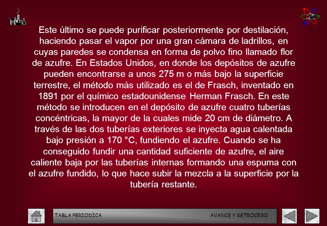 Este último se puede purificar posteriormente por destilación, haciendo pasar el vapor por una gran cámara de ladrillos, en cuyas paredes se condensa en forma de polvo fino llamado flor de azufre. En Estados Unidos, en donde los depósitos de azufre pueden encontrarse a unos 275 m o más bajo la superficie terrestre, el método más utilizado es el de Frasch, inventado en 1891 por el químico estadounidense Herman Frasch. En este método se introducen en el depósito de azufre cuatro tuberías concéntricas, la mayor de la cuales mide 20 cm de diámetro. A través de las dos tuberías exteriores se inyecta agua calentada bajo presión a 170 °C, fundiendo el azufre. Cuando se ha conseguido fundir una cantidad suficiente de azufre, el aire caliente baja por las tuberías internas formando una espuma con el azufre fundido, lo que hace subir la mezcla a la superficie por la tubería restante.