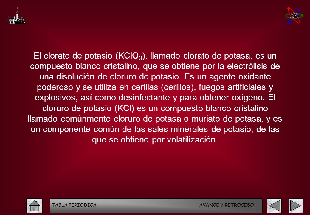 El clorato de potasio (KClO3), llamado clorato de potasa, es un compuesto blanco cristalino, que se obtiene por la electrólisis de una disolución de cloruro de potasio. Es un agente oxidante poderoso y se utiliza en cerillas (cerillos), fuegos artificiales y explosivos, así como desinfectante y para obtener oxígeno. El cloruro de potasio (KCl) es un compuesto blanco cristalino llamado comúnmente cloruro de potasa o muriato de potasa, y es un componente común de las sales minerales de potasio, de las que se obtiene por volatilización.