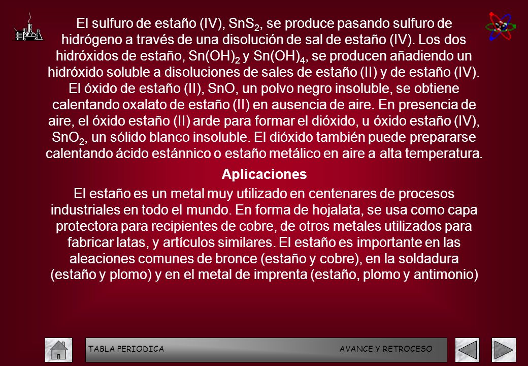 El sulfuro de estaño (IV), SnS2, se produce pasando sulfuro de hidrógeno a través de una disolución de sal de estaño (IV). Los dos hidróxidos de estaño, Sn(OH)2 y Sn(OH)4, se producen añadiendo un hidróxido soluble a disoluciones de sales de estaño (II) y de estaño (IV). El óxido de estaño (II), SnO, un polvo negro insoluble, se obtiene calentando oxalato de estaño (II) en ausencia de aire. En presencia de aire, el óxido estaño (II) arde para formar el dióxido, u óxido estaño (IV), SnO2, un sólido blanco insoluble. El dióxido también puede prepararse calentando ácido estánnico o estaño metálico en aire a alta temperatura.