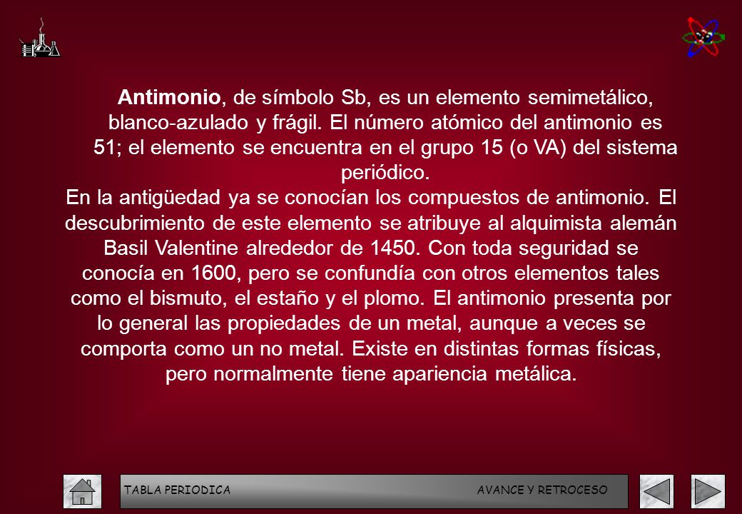 Antimonio, de símbolo Sb, es un elemento semimetálico, blanco-azulado y frágil. El número atómico del antimonio es 51; el elemento se encuentra en el grupo 15 (o VA) del sistema periódico.