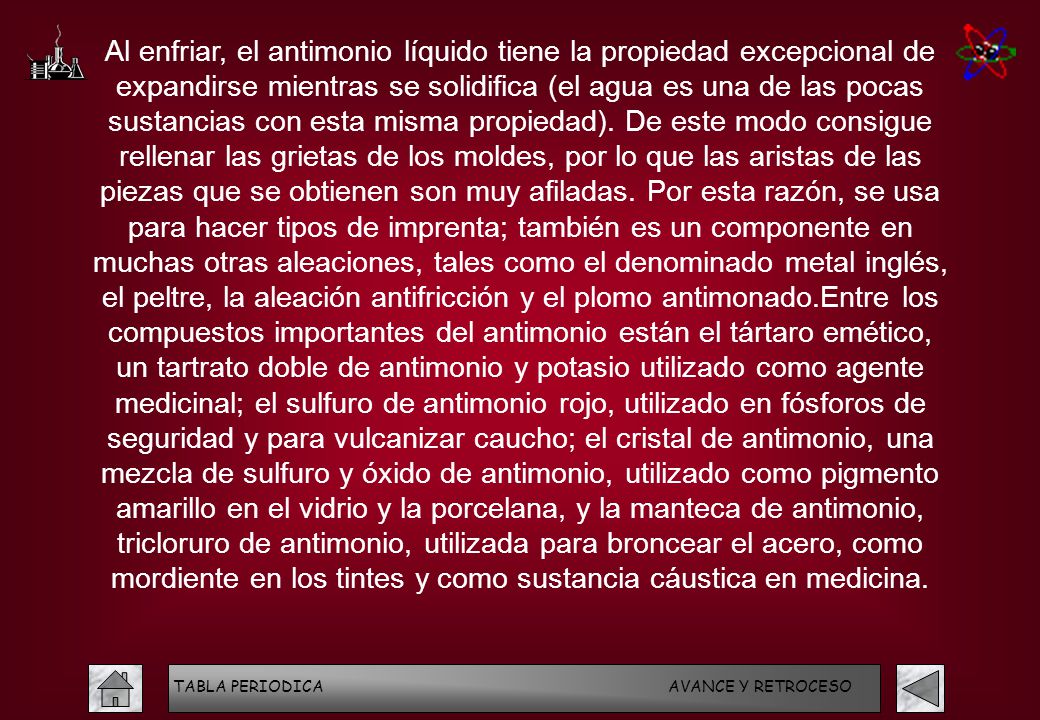 Al enfriar, el antimonio líquido tiene la propiedad excepcional de expandirse mientras se solidifica (el agua es una de las pocas sustancias con esta misma propiedad). De este modo consigue rellenar las grietas de los moldes, por lo que las aristas de las piezas que se obtienen son muy afiladas. Por esta razón, se usa para hacer tipos de imprenta; también es un componente en muchas otras aleaciones, tales como el denominado metal inglés, el peltre, la aleación antifricción y el plomo antimonado.Entre los compuestos importantes del antimonio están el tártaro emético, un tartrato doble de antimonio y potasio utilizado como agente medicinal; el sulfuro de antimonio rojo, utilizado en fósforos de seguridad y para vulcanizar caucho; el cristal de antimonio, una mezcla de sulfuro y óxido de antimonio, utilizado como pigmento amarillo en el vidrio y la porcelana, y la manteca de antimonio, tricloruro de antimonio, utilizada para broncear el acero, como mordiente en los tintes y como sustancia cáustica en medicina.