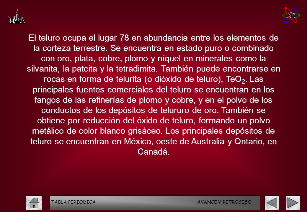 El teluro ocupa el lugar 78 en abundancia entre los elementos de la corteza terrestre. Se encuentra en estado puro o combinado con oro, plata, cobre, plomo y níquel en minerales como la silvanita, la patcita y la tetradimita. También puede encontrarse en rocas en forma de telurita (o dióxido de teluro), TeO2. Las principales fuentes comerciales del teluro se encuentran en los fangos de las refinerías de plomo y cobre, y en el polvo de los conductos de los depósitos de telururo de oro. También se obtiene por reducción del óxido de teluro, formando un polvo metálico de color blanco grisáceo. Los principales depósitos de teluro se encuentran en México, oeste de Australia y Ontario, en Canadá.