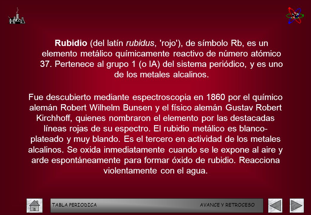 Rubidio (del latín rubidus, rojo ), de símbolo Rb, es un elemento metálico químicamente reactivo de número atómico 37. Pertenece al grupo 1 (o IA) del sistema periódico, y es uno de los metales alcalinos.