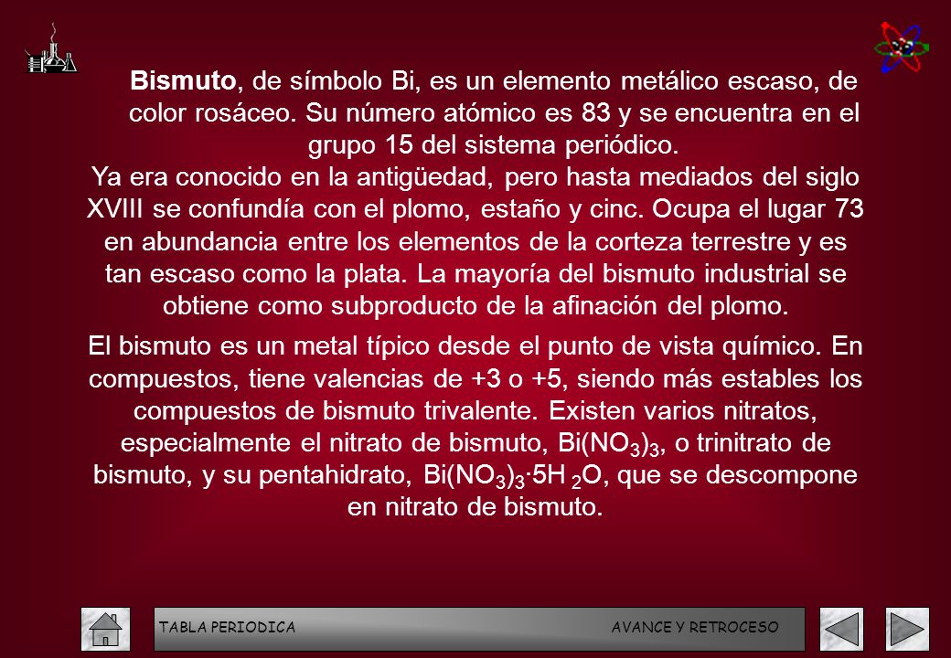 Bismuto, de símbolo Bi, es un elemento metálico escaso, de color rosáceo. Su número atómico es 83 y se encuentra en el grupo 15 del sistema periódico.