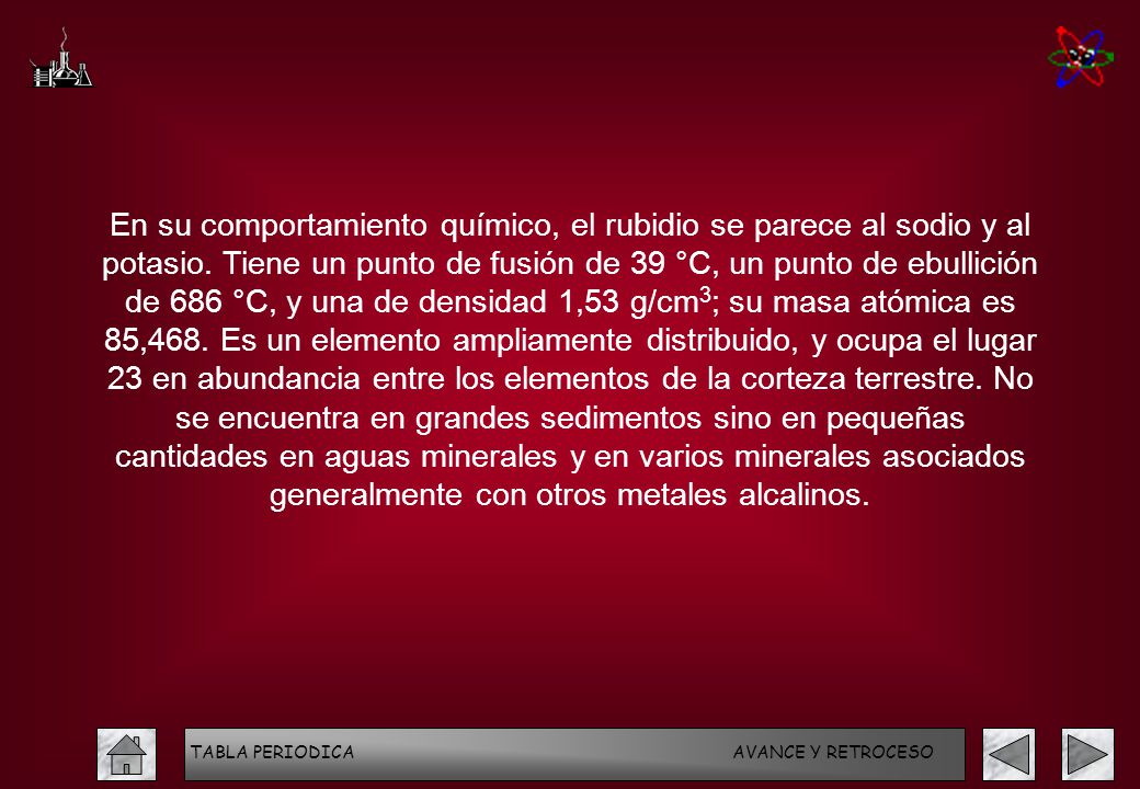 En su comportamiento químico, el rubidio se parece al sodio y al potasio. Tiene un punto de fusión de 39 °C, un punto de ebullición de 686 °C, y una de densidad 1,53 g/cm3; su masa atómica es 85,468. Es un elemento ampliamente distribuido, y ocupa el lugar 23 en abundancia entre los elementos de la corteza terrestre. No se encuentra en grandes sedimentos sino en pequeñas cantidades en aguas minerales y en varios minerales asociados generalmente con otros metales alcalinos.