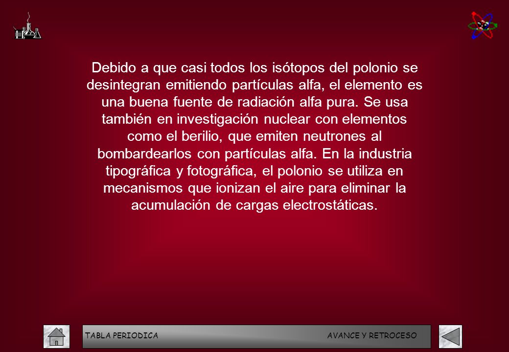 Debido a que casi todos los isótopos del polonio se desintegran emitiendo partículas alfa, el elemento es una buena fuente de radiación alfa pura. Se usa también en investigación nuclear con elementos como el berilio, que emiten neutrones al bombardearlos con partículas alfa. En la industria tipográfica y fotográfica, el polonio se utiliza en mecanismos que ionizan el aire para eliminar la acumulación de cargas electrostáticas.